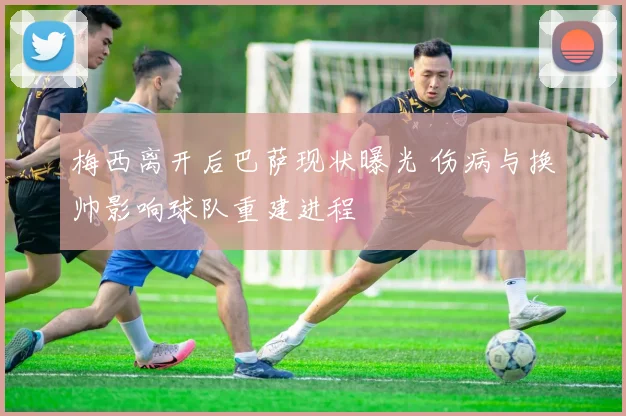 梅西离开后巴萨现状曝光 伤病与换帅影响球队重建进程
