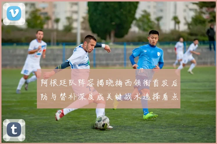 阿根廷队阵容揭晓梅西领衔首发后防与替补深度成关键战术选择看点