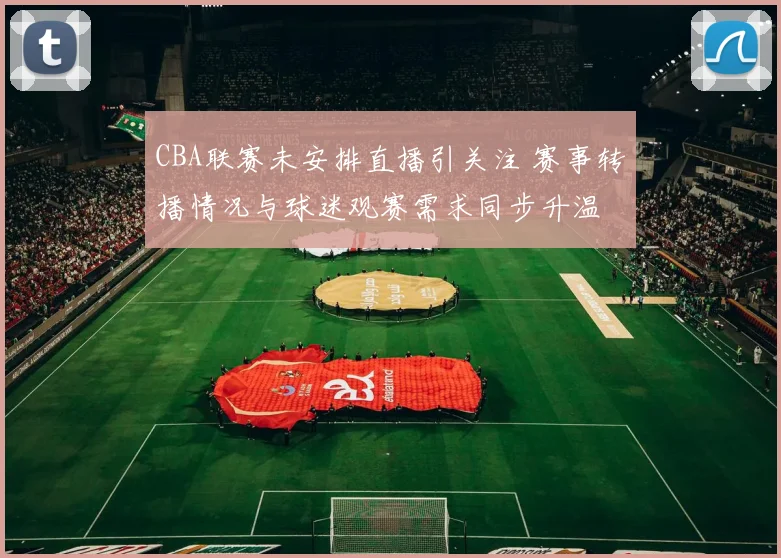 CBA联赛未安排直播引关注 赛事转播情况与球迷观赛需求同步升温