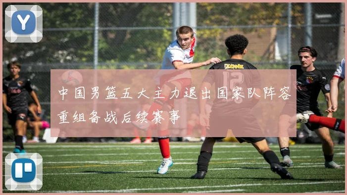 中国男篮五大主力退出国家队阵容重组备战后续赛事