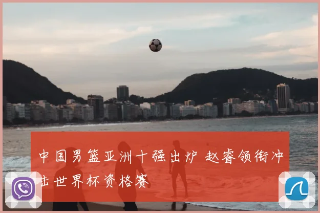 中国男篮亚洲十强出炉 赵睿领衔冲击世界杯资格赛