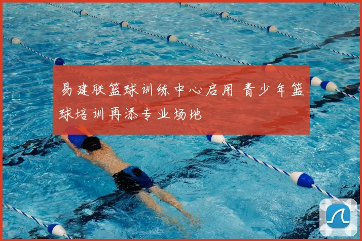 易建联篮球训练中心启用 青少年篮球培训再添专业场地