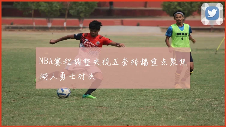 NBA赛程调整央视五套转播重点聚焦湖人勇士对决