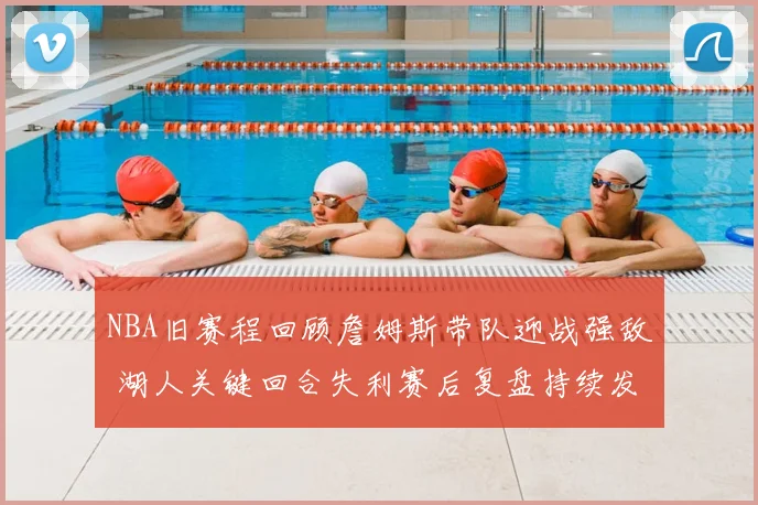 NBA旧赛程回顾詹姆斯带队迎战强敌 湖人关键回合失利赛后复盘持续发酵