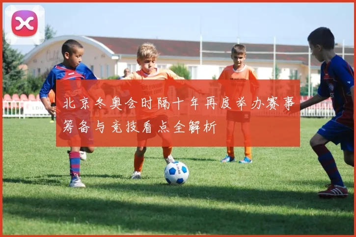 北京冬奥会时隔十年再度举办赛事筹备与竞技看点全解析