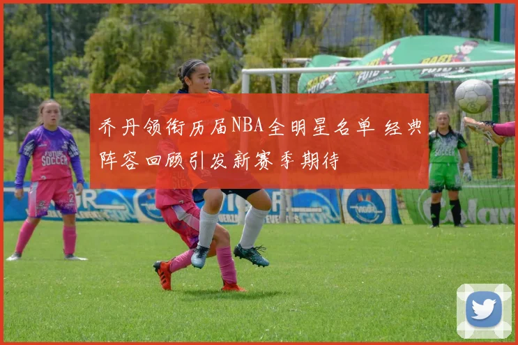 乔丹领衔历届NBA全明星名单 经典阵容回顾引发新赛季期待