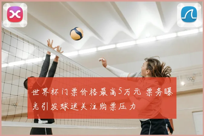 世界杯门票价格最高5万元 票务曝光引发球迷关注购票压力