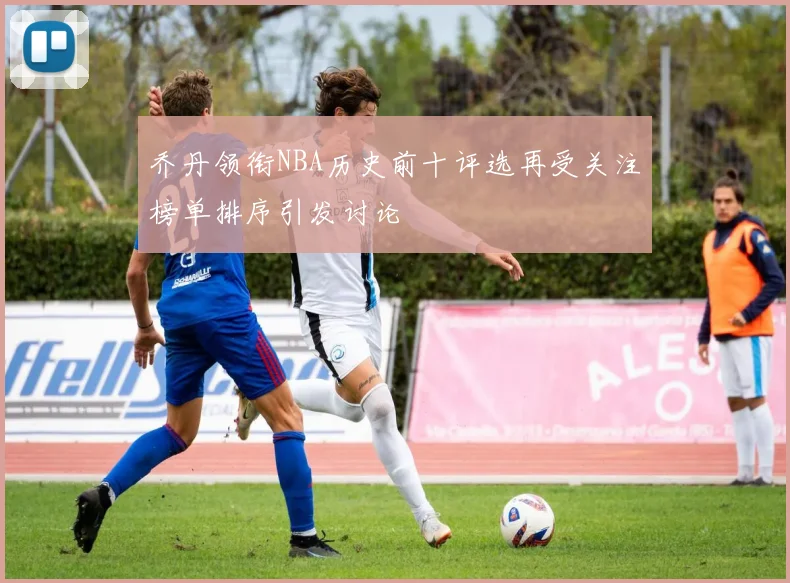 乔丹领衔NBA历史前十评选再受关注榜单排序引发讨论