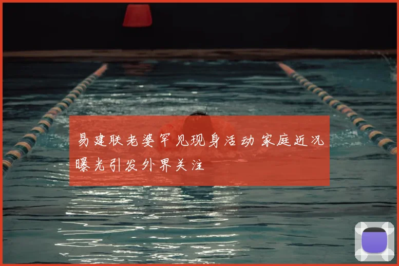 易建联老婆罕见现身活动 家庭近况曝光引发外界关注