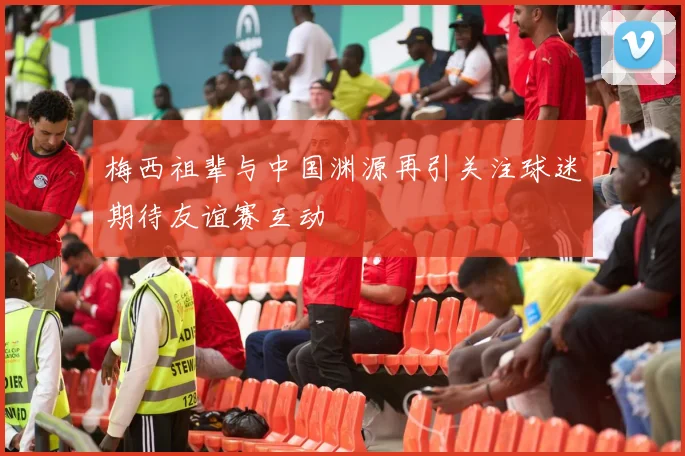 梅西祖辈与中国渊源再引关注球迷期待友谊赛互动