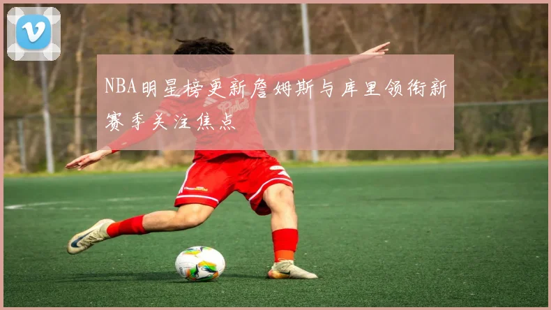 NBA明星榜更新詹姆斯与库里领衔新赛季关注焦点
