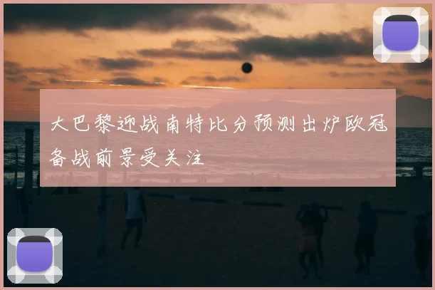 大巴黎迎战南特比分预测出炉欧冠备战前景受关注