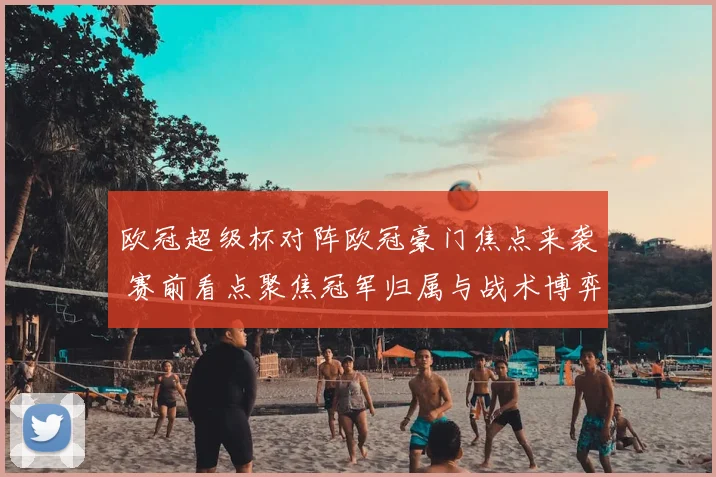 欧冠超级杯对阵欧冠豪门焦点来袭 赛前看点聚焦冠军归属与战术博弈