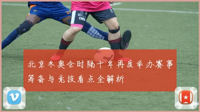 北京冬奥会时隔十年再度举办赛事筹备与竞技看点全解析