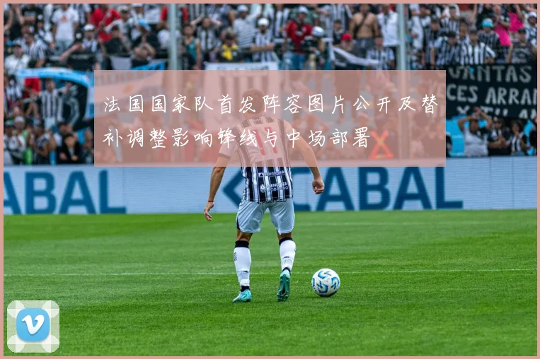 法国国家队首发阵容图片公开及替补调整影响锋线与中场部署