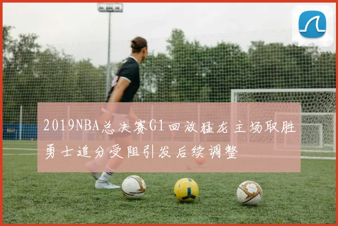 2019NBA总决赛G1回放猛龙主场取胜勇士追分受阻引发后续调整