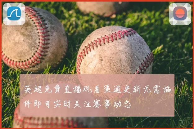 英超免费直播观看渠道更新无需插件即可实时关注赛事动态