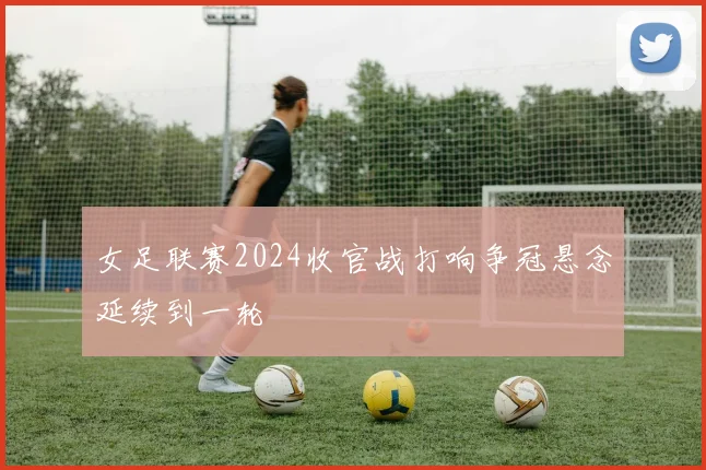 女足联赛2024收官战打响争冠悬念延续到一轮