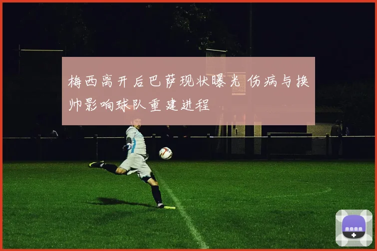 梅西离开后巴萨现状曝光 伤病与换帅影响球队重建进程