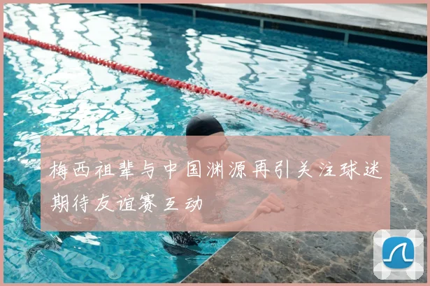 梅西祖辈与中国渊源再引关注球迷期待友谊赛互动
