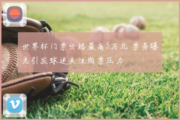 世界杯门票价格最高5万元 票务曝光引发球迷关注购票压力