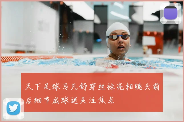 天下足球马凡舒穿丝袜亮相镜头前后细节成球迷关注焦点