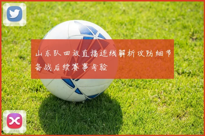山东队回放直播连线解析攻防细节备战后续赛事考验