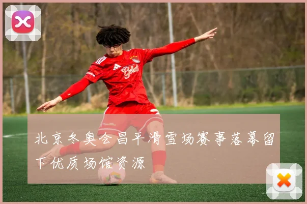 北京冬奥会昌平滑雪场赛事落幕留下优质场馆资源