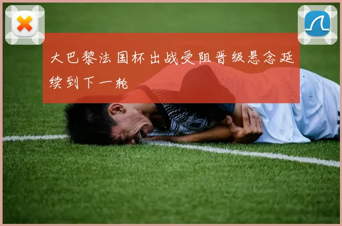 大巴黎法国杯出战受阻晋级悬念延续到下一轮