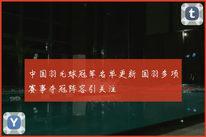 中国羽毛球冠军名单更新 国羽多项赛事夺冠阵容引关注
