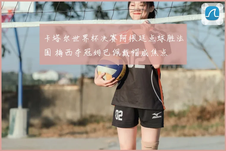 卡塔尔世界杯决赛阿根廷点球胜法国 梅西夺冠姆巴佩戴帽成焦点