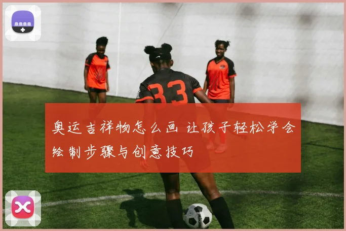 奥运吉祥物怎么画 让孩子轻松学会绘制步骤与创意技巧