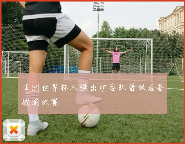 亚洲世界杯八强出炉各队晋级后备战淘汰赛