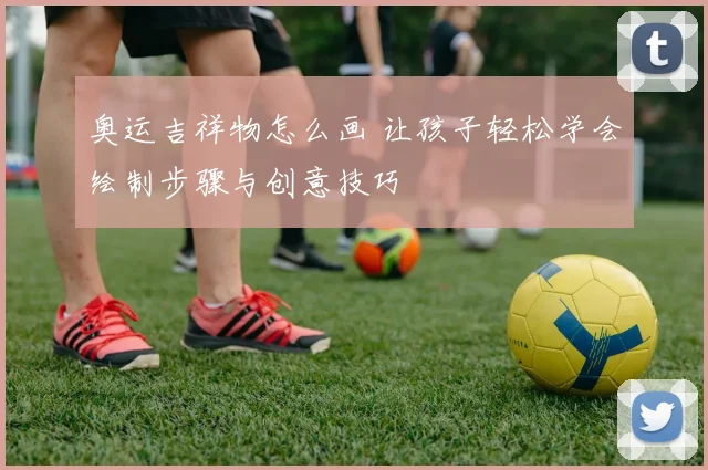 奥运吉祥物怎么画 让孩子轻松学会绘制步骤与创意技巧